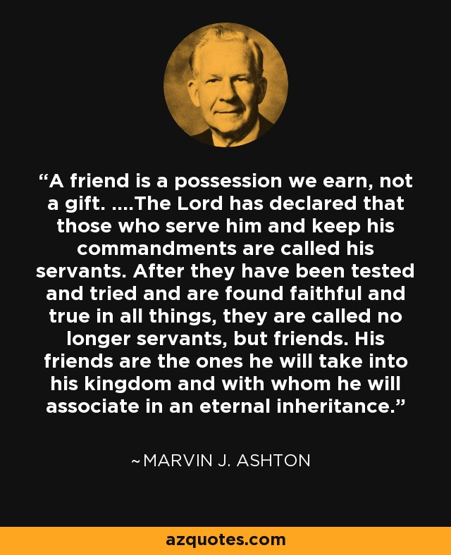 A friend is a possession we earn, not a gift. ....The Lord has declared that those who serve him and keep his commandments are called his servants. After they have been tested and tried and are found faithful and true in all things, they are called no longer servants, but friends. His friends are the ones he will take into his kingdom and with whom he will associate in an eternal inheritance. - Marvin J. Ashton