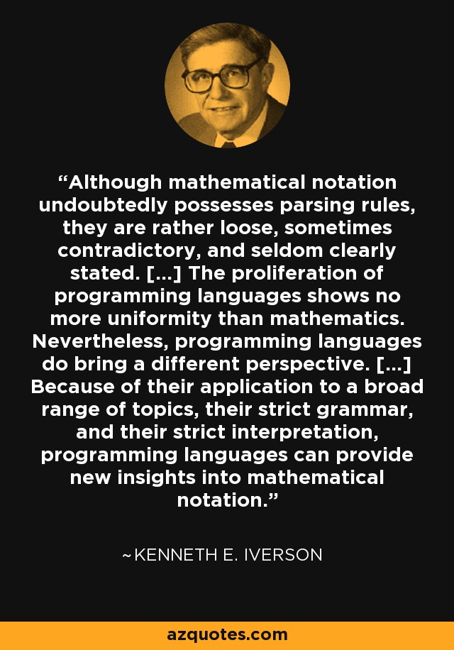 Although mathematical notation undoubtedly possesses parsing rules, they are rather loose, sometimes contradictory, and seldom clearly stated. [...] The proliferation of programming languages shows no more uniformity than mathematics. Nevertheless, programming languages do bring a different perspective. [...] Because of their application to a broad range of topics, their strict grammar, and their strict interpretation, programming languages can provide new insights into mathematical notation. - Kenneth E. Iverson