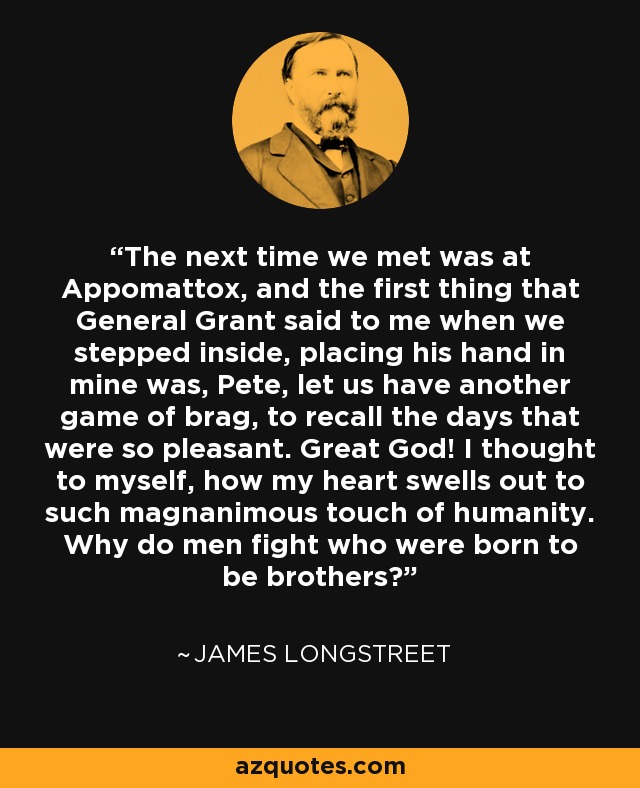 The next time we met was at Appomattox, and the first thing that General Grant said to me when we stepped inside, placing his hand in mine was, Pete, let us have another game of brag, to recall the days that were so pleasant. Great God! I thought to myself, how my heart swells out to such magnanimous touch of humanity. Why do men fight who were born to be brothers? - James Longstreet