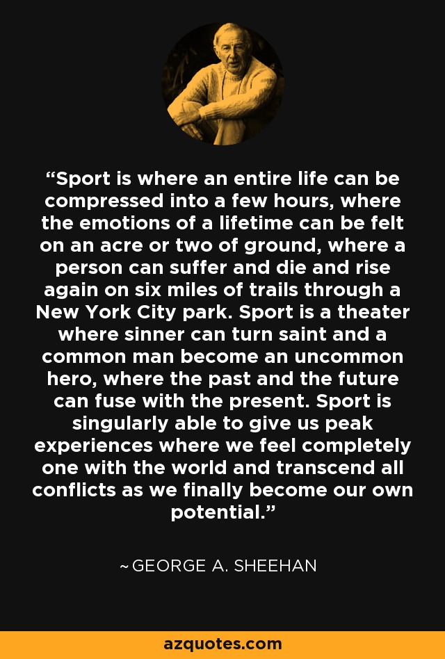 Sport is where an entire life can be compressed into a few hours, where the emotions of a lifetime can be felt on an acre or two of ground, where a person can suffer and die and rise again on six miles of trails through a New York City park. Sport is a theater where sinner can turn saint and a common man become an uncommon hero, where the past and the future can fuse with the present. Sport is singularly able to give us peak experiences where we feel completely one with the world and transcend all conflicts as we finally become our own potential. - George A. Sheehan