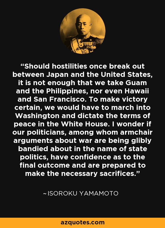 Should hostilities once break out between Japan and the United States, it is not enough that we take Guam and the Philippines, nor even Hawaii and San Francisco. To make victory certain, we would have to march into Washington and dictate the terms of peace in the White House. I wonder if our politicians, among whom armchair arguments about war are being glibly bandied about in the name of state politics, have confidence as to the final outcome and are prepared to make the necessary sacrifices. - Isoroku Yamamoto