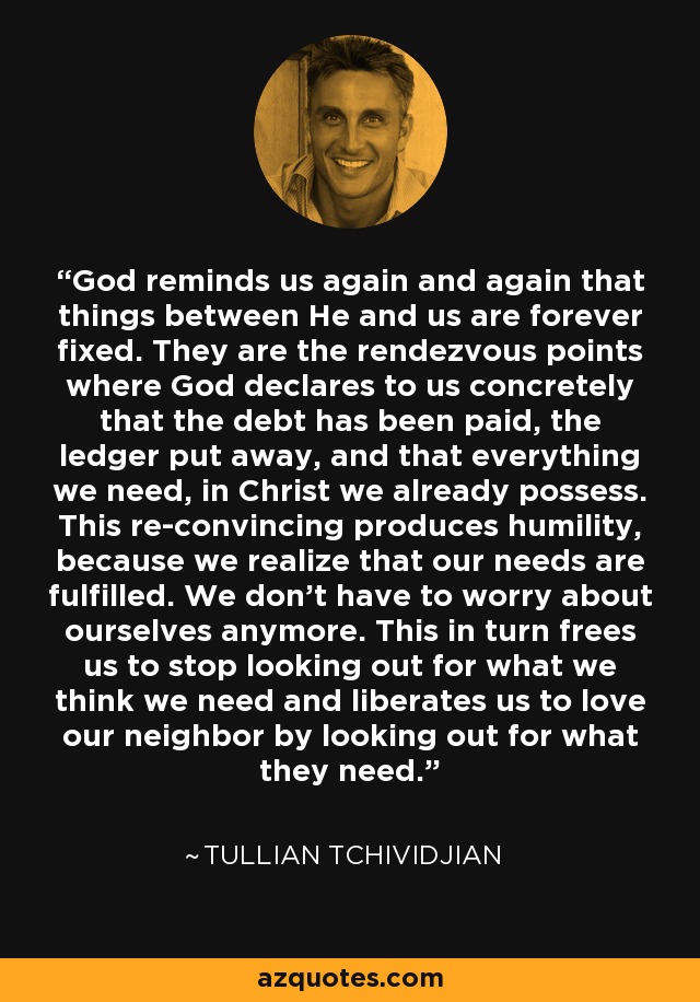 God reminds us again and again that things between He and us are forever fixed. They are the rendezvous points where God declares to us concretely that the debt has been paid, the ledger put away, and that everything we need, in Christ we already possess. This re-convincing produces humility, because we realize that our needs are fulfilled. We don’t have to worry about ourselves anymore. This in turn frees us to stop looking out for what we think we need and liberates us to love our neighbor by looking out for what they need. - Tullian Tchividjian