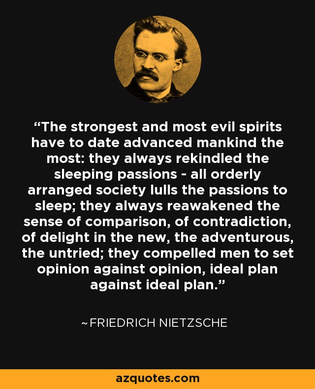 The strongest and most evil spirits have to date advanced mankind the most: they always rekindled the sleeping passions - all orderly arranged society lulls the passions to sleep; they always reawakened the sense of comparison, of contradiction, of delight in the new, the adventurous, the untried; they compelled men to set opinion against opinion, ideal plan against ideal plan. - Friedrich Nietzsche