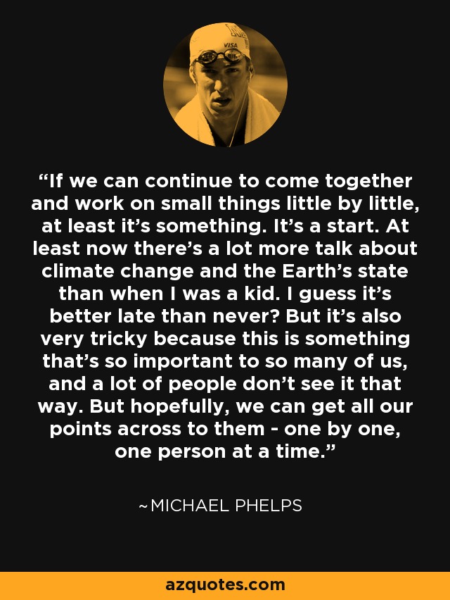 If we can continue to come together and work on small things little by little, at least it's something. It's a start. At least now there's a lot more talk about climate change and the Earth's state than when I was a kid. I guess it's better late than never? But it's also very tricky because this is something that's so important to so many of us, and a lot of people don't see it that way. But hopefully, we can get all our points across to them - one by one, one person at a time. - Michael Phelps