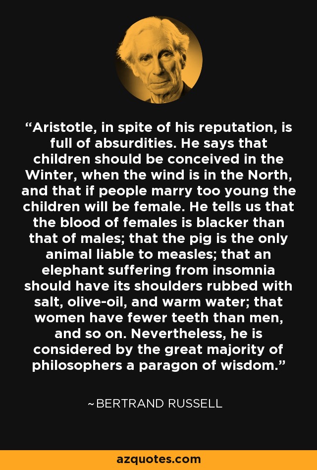 Aristotle, in spite of his reputation, is full of absurdities. He says that children should be conceived in the Winter, when the wind is in the North, and that if people marry too young the children will be female. He tells us that the blood of females is blacker than that of males; that the pig is the only animal liable to measles; that an elephant suffering from insomnia should have its shoulders rubbed with salt, olive-oil, and warm water; that women have fewer teeth than men, and so on. Nevertheless, he is considered by the great majority of philosophers a paragon of wisdom. - Bertrand Russell