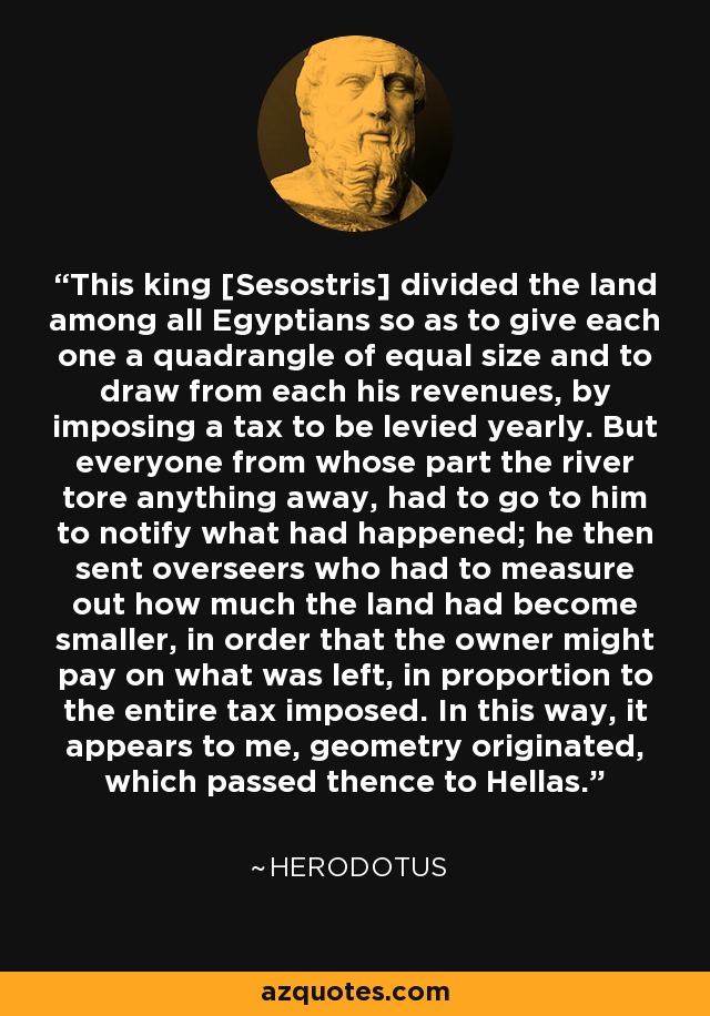 This king [Sesostris] divided the land among all Egyptians so as to give each one a quadrangle of equal size and to draw from each his revenues, by imposing a tax to be levied yearly. But everyone from whose part the river tore anything away, had to go to him to notify what had happened; he then sent overseers who had to measure out how much the land had become smaller, in order that the owner might pay on what was left, in proportion to the entire tax imposed. In this way, it appears to me, geometry originated, which passed thence to Hellas. - Herodotus