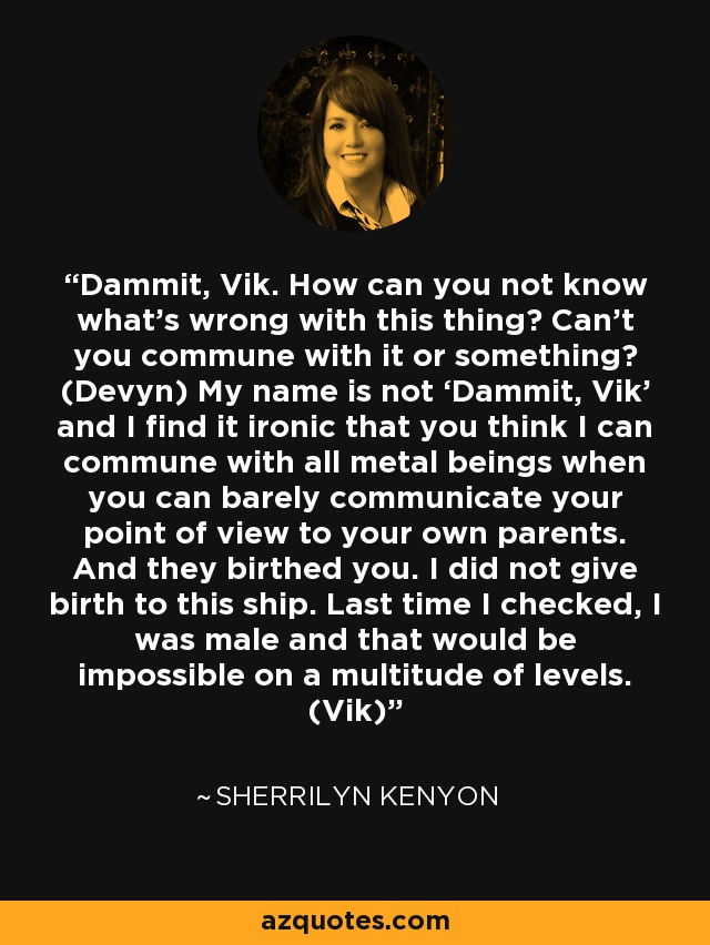 Dammit, Vik. How can you not know what’s wrong with this thing? Can’t you commune with it or something? (Devyn) My name is not ‘Dammit, Vik’ and I find it ironic that you think I can commune with all metal beings when you can barely communicate your point of view to your own parents. And they birthed you. I did not give birth to this ship. Last time I checked, I was male and that would be impossible on a multitude of levels. (Vik) - Sherrilyn Kenyon
