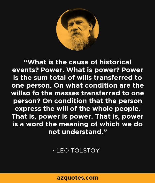 What is the cause of historical events? Power. What is power? Power is the sum total of wills transferred to one person. On what condition are the willso fo the masses transferred to one person? On condition that the person express the will of the whole people. That is, power is power. That is, power is a word the meaning of which we do not understand. - Leo Tolstoy