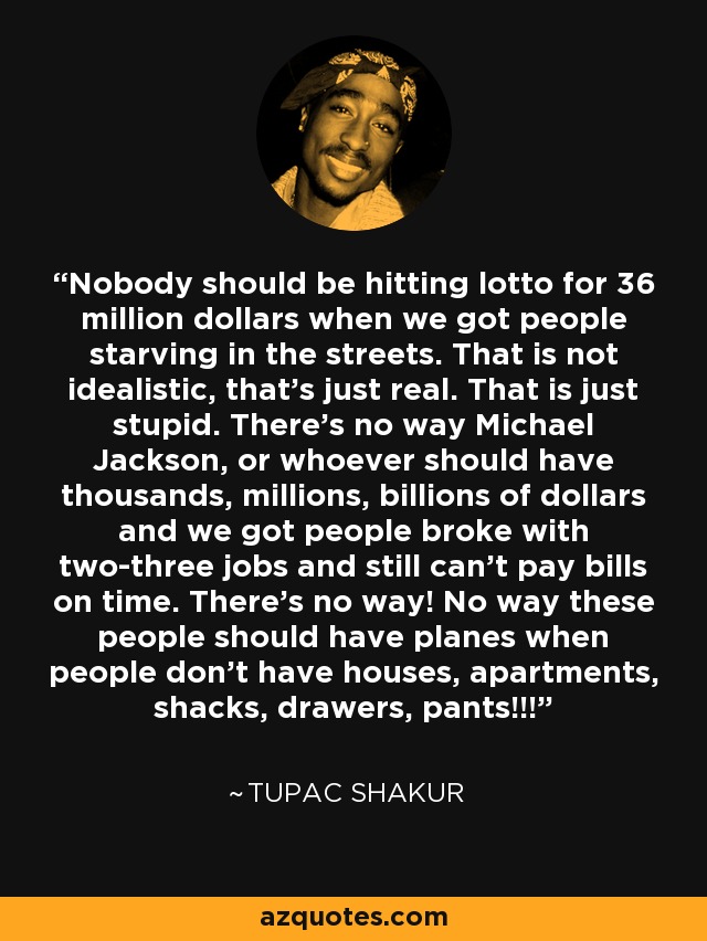 Nobody should be hitting lotto for 36 million dollars when we got people starving in the streets. That is not idealistic, that's just real. That is just stupid. There's no way Michael Jackson, or whoever should have thousands, millions, billions of dollars and we got people broke with two-three jobs and still can't pay bills on time. There's no way! No way these people should have planes when people don't have houses, apartments, shacks, drawers, pants!!! - Tupac Shakur