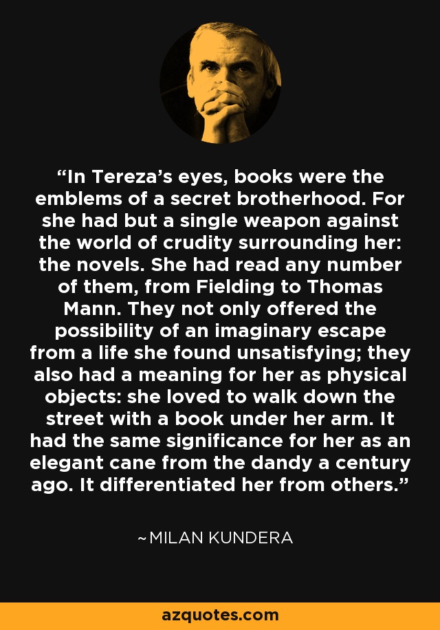 In Tereza’s eyes, books were the emblems of a secret brotherhood. For she had but a single weapon against the world of crudity surrounding her: the novels. She had read any number of them, from Fielding to Thomas Mann. They not only offered the possibility of an imaginary escape from a life she found unsatisfying; they also had a meaning for her as physical objects: she loved to walk down the street with a book under her arm. It had the same significance for her as an elegant cane from the dandy a century ago. It differentiated her from others. - Milan Kundera