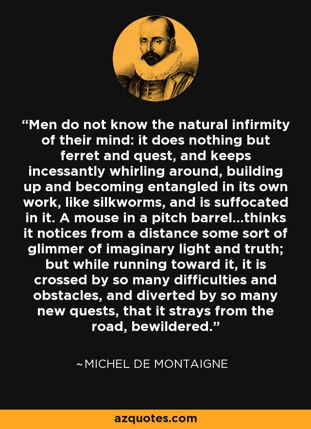 Men do not know the natural infirmity of their mind: it does nothing but ferret and quest, and keeps incessantly whirling around, building up and becoming entangled in its own work, like silkworms, and is suffocated in it. A mouse in a pitch barrel...thinks it notices from a distance some sort of glimmer of imaginary light and truth; but while running toward it, it is crossed by so many difficulties and obstacles, and diverted by so many new quests, that it strays from the road, bewildered. - Michel de Montaigne