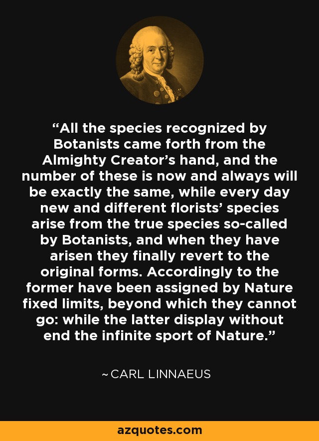 All the species recognized by Botanists came forth from the Almighty Creator's hand, and the number of these is now and always will be exactly the same, while every day new and different florists' species arise from the true species so-called by Botanists, and when they have arisen they finally revert to the original forms. Accordingly to the former have been assigned by Nature fixed limits, beyond which they cannot go: while the latter display without end the infinite sport of Nature. - Carl Linnaeus