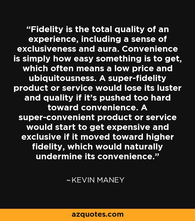 Fidelity is the total quality of an experience, including a sense of exclusiveness and aura. Convenience is simply how easy something is to get, which often means a low price and ubiquitousness. A super-fidelity product or service would lose its luster and quality if it's pushed too hard toward convenience. A super-convenient product or service would start to get expensive and exclusive if it moved toward higher fidelity, which would naturally undermine its convenience. - Kevin Maney