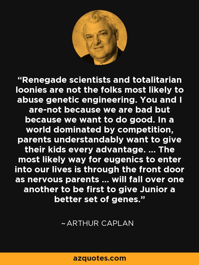 Renegade scientists and totalitarian loonies are not the folks most likely to abuse genetic engineering. You and I are-not because we are bad but because we want to do good. In a world dominated by competition, parents understandably want to give their kids every advantage. ... The most likely way for eugenics to enter into our lives is through the front door as nervous parents ... will fall over one another to be first to give Junior a better set of genes. - Arthur Caplan Renegade scientists and totalitarian loonies are not the folks most likely to abuse genetic engineering. You and I are-not because we are bad but because we want to do good. In a world dominated by competition, parents understandably want to give their kids every advantage. ... The most likely way for eugenics to enter into our lives is through the front door as nervous parents ... will fall over one another to be first to give Junior a better set of genes. - Arthur Caplan