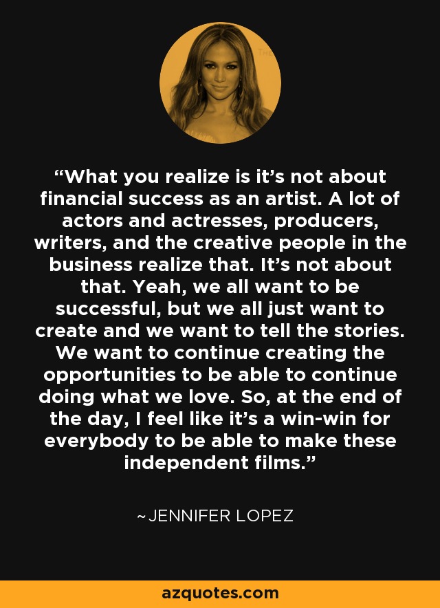 What you realize is it's not about financial success as an artist. A lot of actors and actresses, producers, writers, and the creative people in the business realize that. It's not about that. Yeah, we all want to be successful, but we all just want to create and we want to tell the stories. We want to continue creating the opportunities to be able to continue doing what we love. So, at the end of the day, I feel like it's a win-win for everybody to be able to make these independent films. - Jennifer Lopez