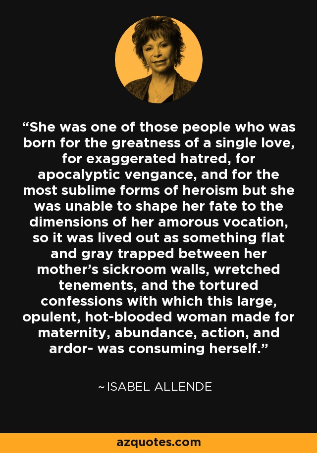 She was one of those people who was born for the greatness of a single love, for exaggerated hatred, for apocalyptic vengance, and for the most sublime forms of heroism but she was unable to shape her fate to the dimensions of her amorous vocation, so it was lived out as something flat and gray trapped between her mother's sickroom walls, wretched tenements, and the tortured confessions with which this large, opulent, hot-blooded woman made for maternity, abundance, action, and ardor- was consuming herself. - Isabel Allende