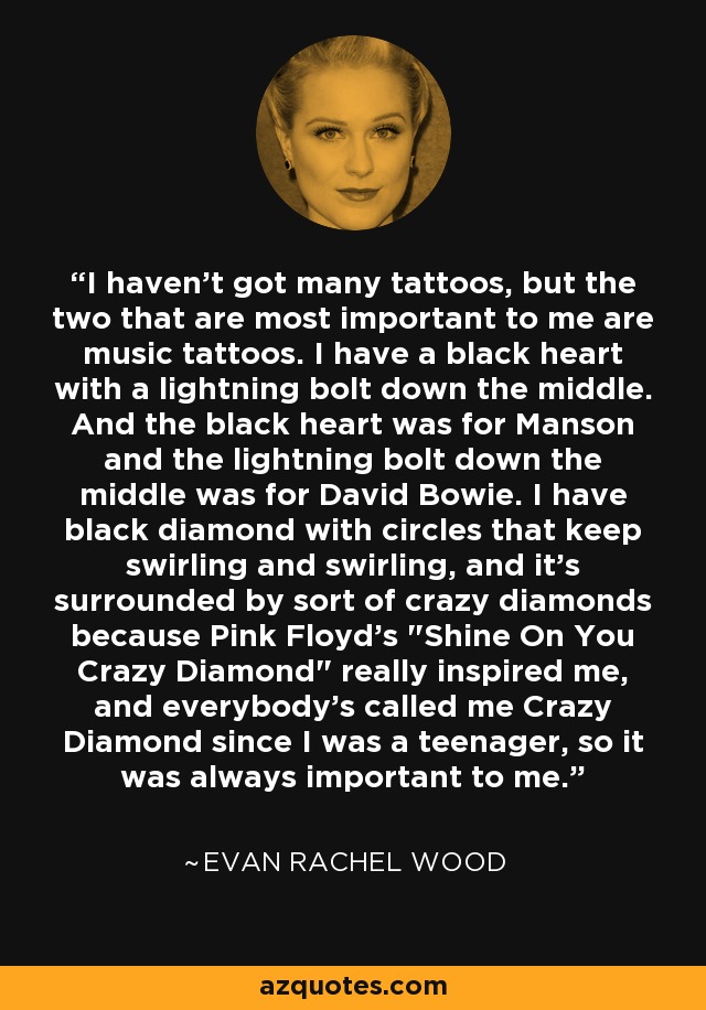 I haven't got many tattoos, but the two that are most important to me are music tattoos. I have a black heart with a lightning bolt down the middle. And the black heart was for Manson and the lightning bolt down the middle was for David Bowie. I have black diamond with circles that keep swirling and swirling, and it's surrounded by sort of crazy diamonds because Pink Floyd's 