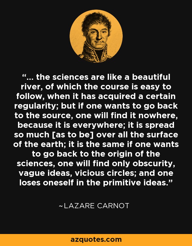 ... the sciences are like a beautiful river, of which the course is easy to follow, when it has acquired a certain regularity; but if one wants to go back to the source, one will find it nowhere, because it is everywhere; it is spread so much [as to be] over all the surface of the earth; it is the same if one wants to go back to the origin of the sciences, one will find only obscurity, vague ideas, vicious circles; and one loses oneself in the primitive ideas. - Lazare Carnot
