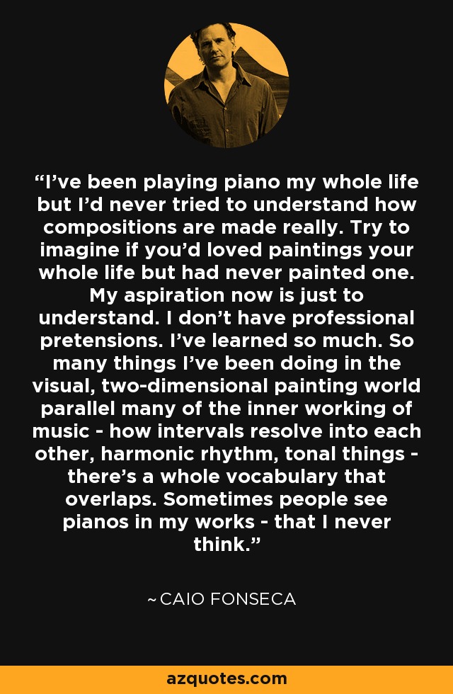 I've been playing piano my whole life but I'd never tried to understand how compositions are made really. Try to imagine if you'd loved paintings your whole life but had never painted one. My aspiration now is just to understand. I don't have professional pretensions. I've learned so much. So many things I've been doing in the visual, two-dimensional painting world parallel many of the inner working of music - how intervals resolve into each other, harmonic rhythm, tonal things - there's a whole vocabulary that overlaps. Sometimes people see pianos in my works - that I never think. - Caio Fonseca