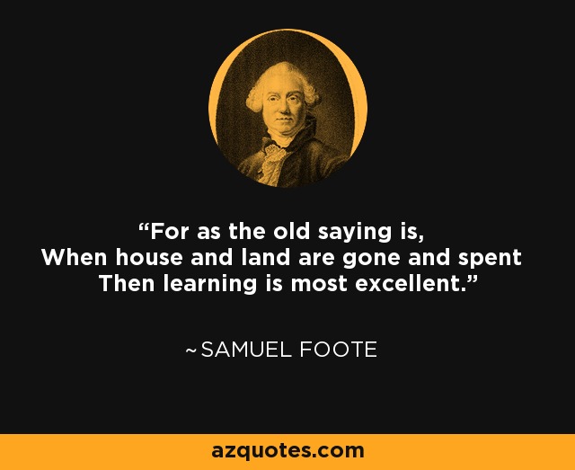 For as the old saying is, When house and land are gone and spent Then learning is most excellent. - Samuel Foote