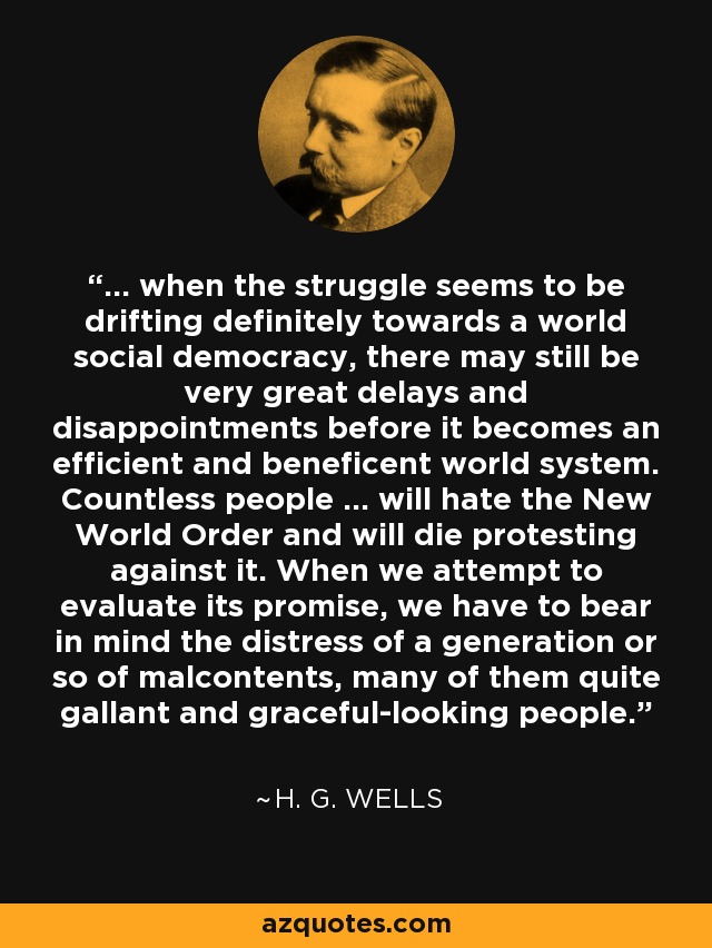 ... when the struggle seems to be drifting definitely towards a world social democracy, there may still be very great delays and disappointments before it becomes an efficient and beneficent world system. Countless people ... will hate the New World Order and will die protesting against it. When we attempt to evaluate its promise, we have to bear in mind the distress of a generation or so of malcontents, many of them quite gallant and graceful-looking people. - H. G. Wells