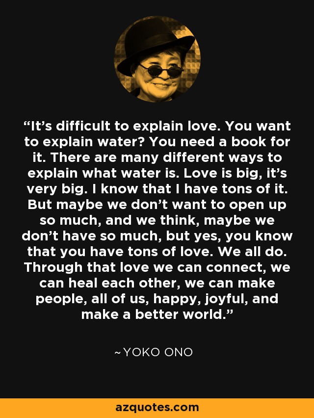 It's difficult to explain love. You want to explain water? You need a book for it. There are many different ways to explain what water is. Love is big, it's very big. I know that I have tons of it. But maybe we don't want to open up so much, and we think, maybe we don't have so much, but yes, you know that you have tons of love. We all do. Through that love we can connect, we can heal each other, we can make people, all of us, happy, joyful, and make a better world. - Yoko Ono