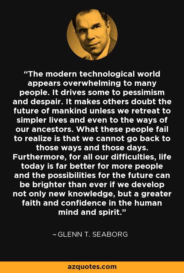 The modern technological world appears overwhelming to many people. It drives some to pessimism and despair. It makes others doubt the future of mankind unless we retreat to simpler lives and even to the ways of our ancestors. What these people fail to realize is that we cannot go back to those ways and those days. Furthermore, for all our difficulties, life today is far better for more people and the possibilities for the future can be brighter than ever if we develop not only new knowledge, but a greater faith and confidence in the human mind and spirit. - Glenn T. Seaborg