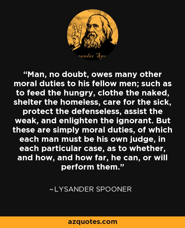 Man, no doubt, owes many other moral duties to his fellow men; such as to feed the hungry, clothe the naked, shelter the homeless, care for the sick, protect the defenseless, assist the weak, and enlighten the ignorant. But these are simply moral duties, of which each man must be his own judge, in each particular case, as to whether, and how, and how far, he can, or will perform them. - Lysander Spooner