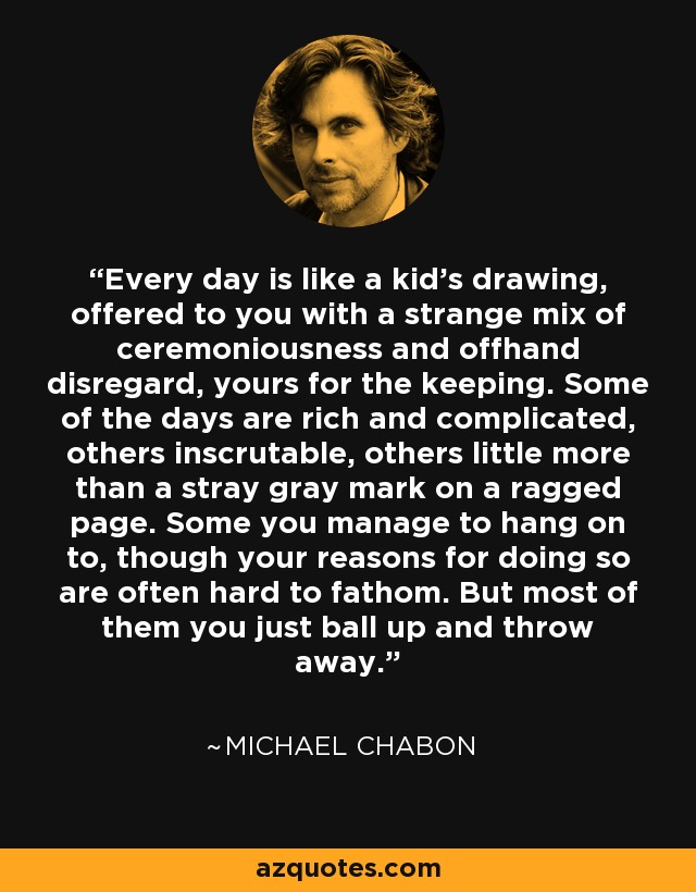 Every day is like a kid's drawing, offered to you with a strange mix of ceremoniousness and offhand disregard, yours for the keeping. Some of the days are rich and complicated, others inscrutable, others little more than a stray gray mark on a ragged page. Some you manage to hang on to, though your reasons for doing so are often hard to fathom. But most of them you just ball up and throw away. - Michael Chabon