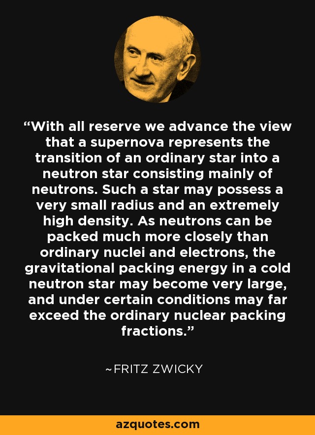 With all reserve we advance the view that a supernova represents the transition of an ordinary star into a neutron star consisting mainly of neutrons. Such a star may possess a very small radius and an extremely high density. As neutrons can be packed much more closely than ordinary nuclei and electrons, the gravitational packing energy in a cold neutron star may become very large, and under certain conditions may far exceed the ordinary nuclear packing fractions. - Fritz Zwicky