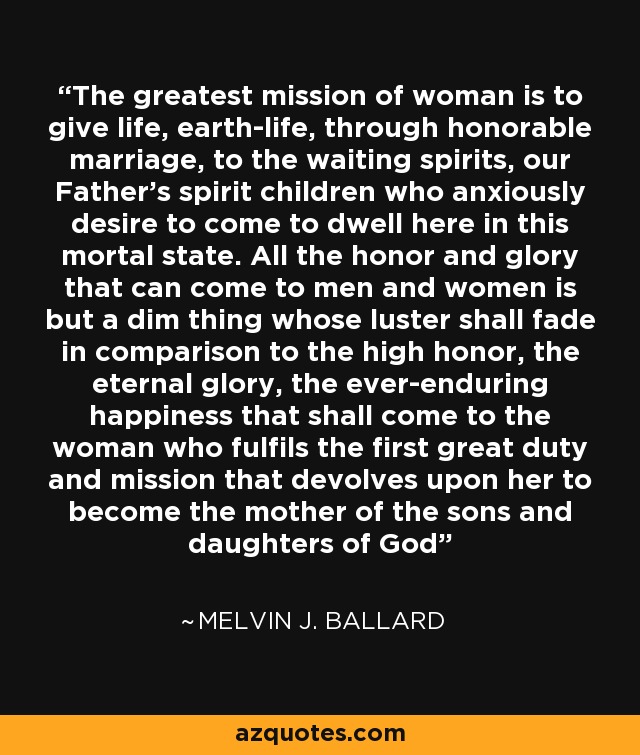 The greatest mission of woman is to give life, earth-life, through honorable marriage, to the waiting spirits, our Father's spirit children who anxiously desire to come to dwell here in this mortal state. All the honor and glory that can come to men and women is but a dim thing whose luster shall fade in comparison to the high honor, the eternal glory, the ever-enduring happiness that shall come to the woman who fulfils the first great duty and mission that devolves upon her to become the mother of the sons and daughters of God - Melvin J. Ballard