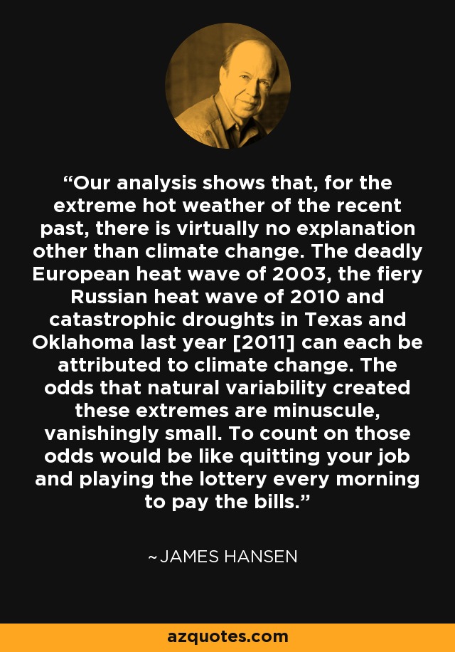 Our analysis shows that, for the extreme hot weather of the recent past, there is virtually no explanation other than climate change. The deadly European heat wave of 2003, the fiery Russian heat wave of 2010 and catastrophic droughts in Texas and Oklahoma last year [2011] can each be attributed to climate change. The odds that natural variability created these extremes are minuscule, vanishingly small. To count on those odds would be like quitting your job and playing the lottery every morning to pay the bills. - James Hansen