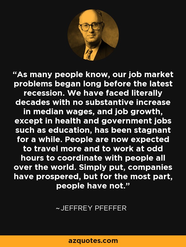 As many people know, our job market problems began long before the latest recession. We have faced literally decades with no substantive increase in median wages, and job growth, except in health and government jobs such as education, has been stagnant for a while. People are now expected to travel more and to work at odd hours to coordinate with people all over the world. Simply put, companies have prospered, but for the most part, people have not. - Jeffrey Pfeffer
