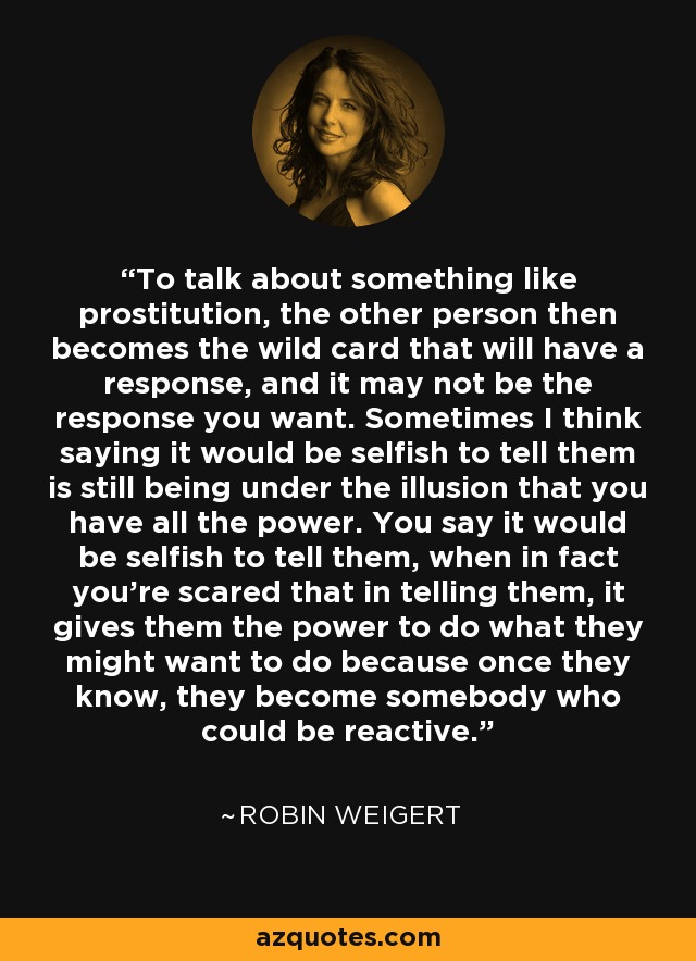 To talk about something like prostitution, the other person then becomes the wild card that will have a response, and it may not be the response you want. Sometimes I think saying it would be selfish to tell them is still being under the illusion that you have all the power. You say it would be selfish to tell them, when in fact you're scared that in telling them, it gives them the power to do what they might want to do because once they know, they become somebody who could be reactive. - Robin Weigert