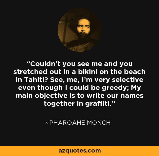 Couldn't you see me and you stretched out in a bikini on the beach in Tahiti? See, me, I'm very selective even though I could be greedy; My main objective is to write our names together in graffiti. - Pharoahe Monch