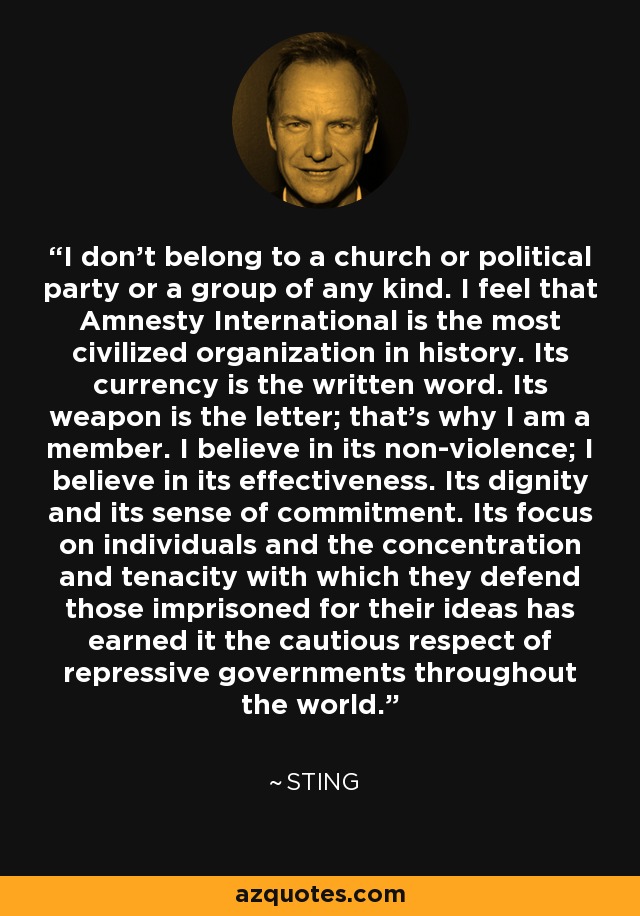 I don't belong to a church or political party or a group of any kind. I feel that Amnesty International is the most civilized organization in history. Its currency is the written word. Its weapon is the letter; that's why I am a member. I believe in its non-violence; I believe in its effectiveness. Its dignity and its sense of commitment. Its focus on individuals and the concentration and tenacity with which they defend those imprisoned for their ideas has earned it the cautious respect of repressive governments throughout the world. - Sting