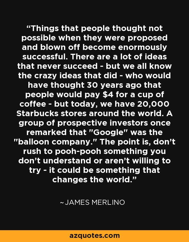 Things that people thought not possible when they were proposed and blown off become enormously successful. There are a lot of ideas that never succeed - but we all know the crazy ideas that did - who would have thought 30 years ago that people would pay $4 for a cup of coffee - but today, we have 20,000 Starbucks stores around the world. A group of prospective investors once remarked that 
