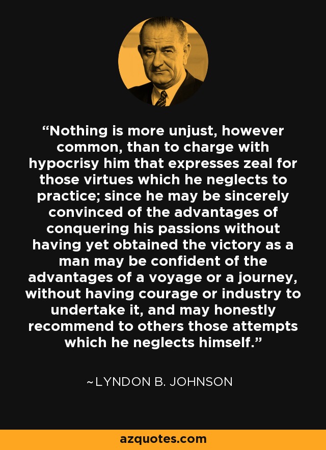 Nothing is more unjust, however common, than to charge with hypocrisy him that expresses zeal for those virtues which he neglects to practice; since he may be sincerely convinced of the advantages of conquering his passions without having yet obtained the victory as a man may be confident of the advantages of a voyage or a journey, without having courage or industry to undertake it, and may honestly recommend to others those attempts which he neglects himself. - Lyndon B. Johnson
