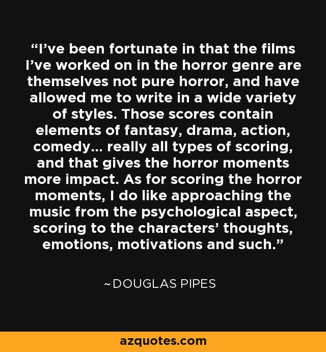 I've been fortunate in that the films I've worked on in the horror genre are themselves not pure horror, and have allowed me to write in a wide variety of styles. Those scores contain elements of fantasy, drama, action, comedy... really all types of scoring, and that gives the horror moments more impact. As for scoring the horror moments, I do like approaching the music from the psychological aspect, scoring to the characters' thoughts, emotions, motivations and such. - Douglas Pipes