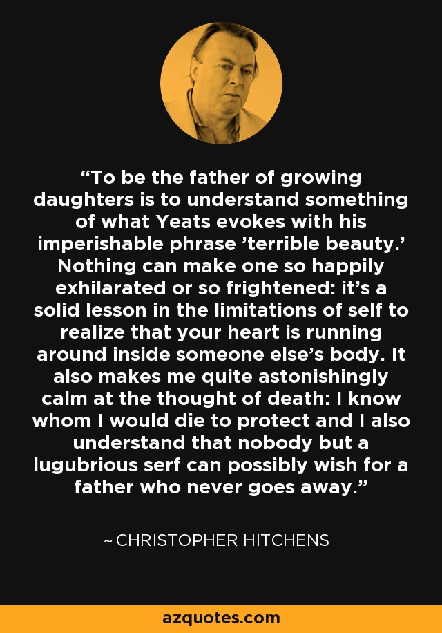 To be the father of growing daughters is to understand something of what Yeats evokes with his imperishable phrase 'terrible beauty.' Nothing can make one so happily exhilarated or so frightened: it's a solid lesson in the limitations of self to realize that your heart is running around inside someone else's body. It also makes me quite astonishingly calm at the thought of death: I know whom I would die to protect and I also understand that nobody but a lugubrious serf can possibly wish for a father who never goes away. - Christopher Hitchens