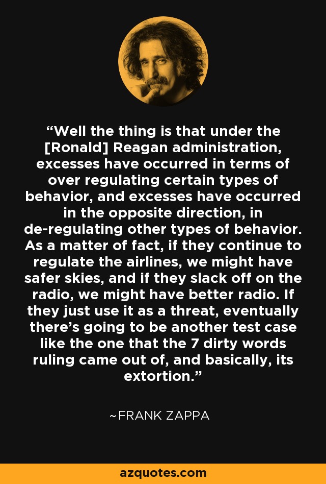 Well the thing is that under the [Ronald] Reagan administration, excesses have occurred in terms of over regulating certain types of behavior, and excesses have occurred in the opposite direction, in de-regulating other types of behavior. As a matter of fact, if they continue to regulate the airlines, we might have safer skies, and if they slack off on the radio, we might have better radio. If they just use it as a threat, eventually there's going to be another test case like the one that the 7 dirty words ruling came out of, and basically, its extortion. - Frank Zappa