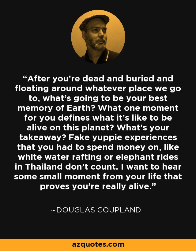 After you're dead and buried and floating around whatever place we go to, what's going to be your best memory of Earth? What one moment for you defines what it's like to be alive on this planet? What's your takeaway? Fake yuppie experiences that you had to spend money on, like white water rafting or elephant rides in Thailand don't count. I want to hear some small moment from your life that proves you're really alive. - Douglas Coupland