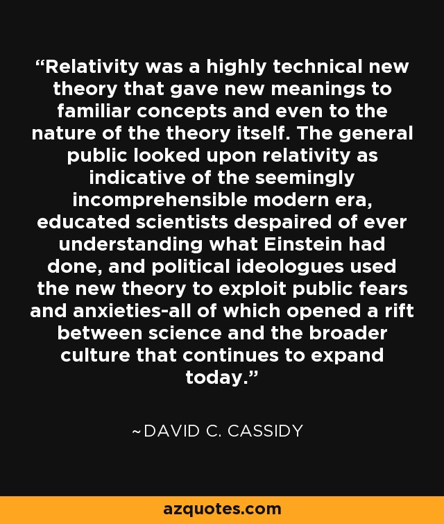 Relativity was a highly technical new theory that gave new meanings to familiar concepts and even to the nature of the theory itself. The general public looked upon relativity as indicative of the seemingly incomprehensible modern era, educated scientists despaired of ever understanding what Einstein had done, and political ideologues used the new theory to exploit public fears and anxieties-all of which opened a rift between science and the broader culture that continues to expand today. - David C. Cassidy