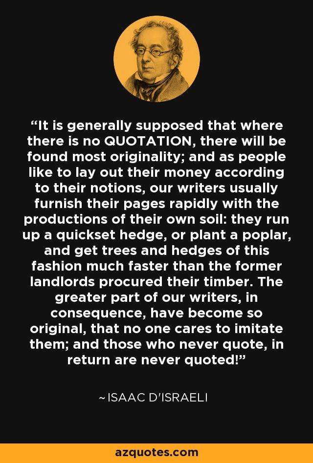 It is generally supposed that where there is no QUOTATION, there will be found most originality; and as people like to lay out their money according to their notions, our writers usually furnish their pages rapidly with the productions of their own soil: they run up a quickset hedge, or plant a poplar, and get trees and hedges of this fashion much faster than the former landlords procured their timber. The greater part of our writers, in consequence, have become so original, that no one cares to imitate them; and those who never quote, in return are never quoted! - Isaac D'Israeli