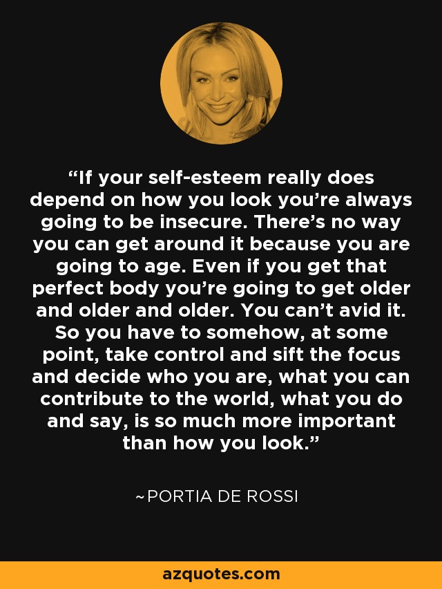 If your self-esteem really does depend on how you look you're always going to be insecure. There's no way you can get around it because you are going to age. Even if you get that perfect body you're going to get older and older and older. You can't avid it. So you have to somehow, at some point, take control and sift the focus and decide who you are, what you can contribute to the world, what you do and say, is so much more important than how you look. - Portia de Rossi