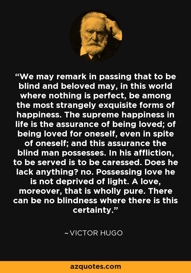 We may remark in passing that to be blind and beloved may, in this world where nothing is perfect, be among the most strangely exquisite forms of happiness. The supreme happiness in life is the assurance of being loved; of being loved for oneself, even in spite of oneself; and this assurance the blind man possesses. In his affliction, to be served is to be caressed. Does he lack anything? no. Possessing love he is not deprived of light. A love, moreover, that is wholly pure. There can be no blindness where there is this certainty. - Victor Hugo