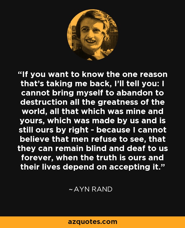 If you want to know the one reason that's taking me back, I'll tell you: I cannot bring myself to abandon to destruction all the greatness of the world, all that which was mine and yours, which was made by us and is still ours by right - because I cannot believe that men refuse to see, that they can remain blind and deaf to us forever, when the truth is ours and their lives depend on accepting it. - Ayn Rand