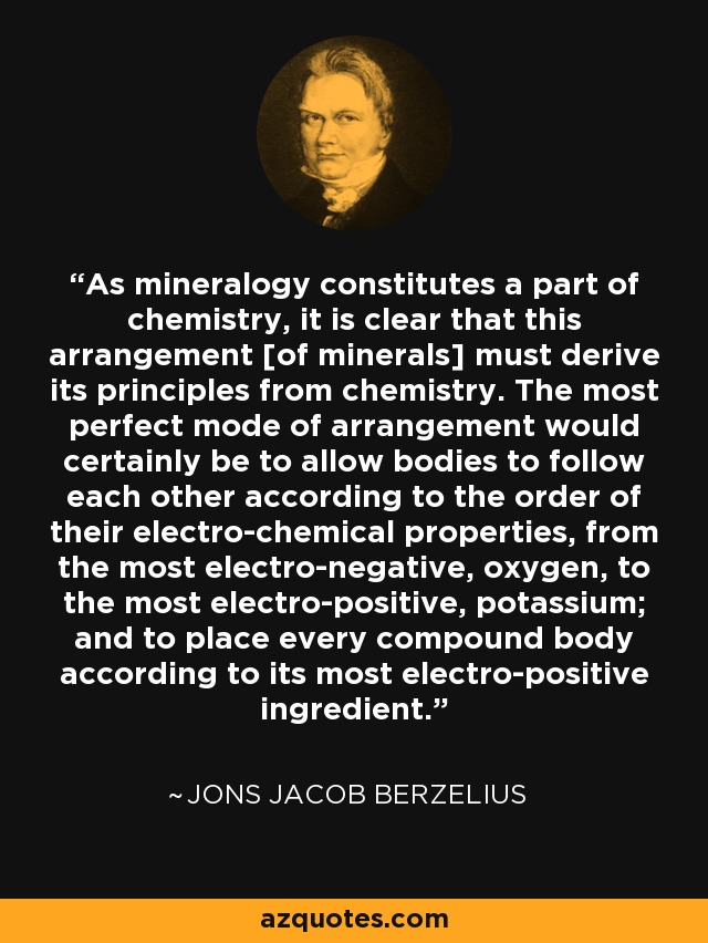 As mineralogy constitutes a part of chemistry, it is clear that this arrangement [of minerals] must derive its principles from chemistry. The most perfect mode of arrangement would certainly be to allow bodies to follow each other according to the order of their electro-chemical properties, from the most electro-negative, oxygen, to the most electro-positive, potassium; and to place every compound body according to its most electro-positive ingredient. - Jons Jacob Berzelius