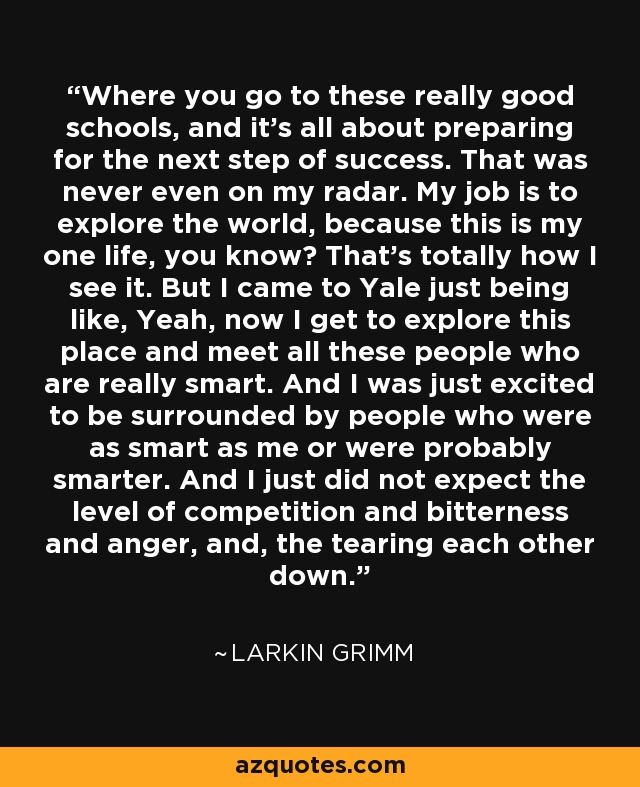 Where you go to these really good schools, and it's all about preparing for the next step of success. That was never even on my radar. My job is to explore the world, because this is my one life, you know? That's totally how I see it. But I came to Yale just being like, Yeah, now I get to explore this place and meet all these people who are really smart. And I was just excited to be surrounded by people who were as smart as me or were probably smarter. And I just did not expect the level of competition and bitterness and anger, and, the tearing each other down. - Larkin Grimm