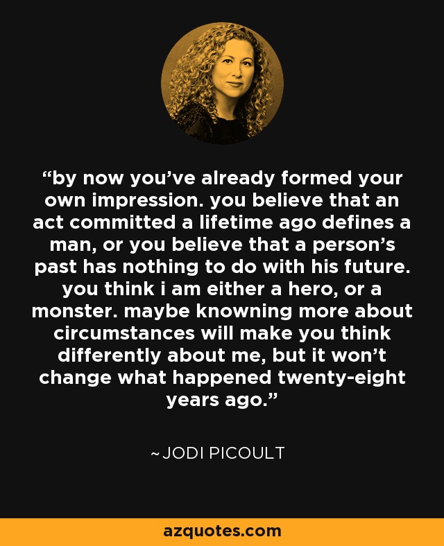 by now you've already formed your own impression. you believe that an act committed a lifetime ago defines a man, or you believe that a person's past has nothing to do with his future. you think i am either a hero, or a monster. maybe knowning more about circumstances will make you think differently about me, but it won't change what happened twenty-eight years ago. - Jodi Picoult